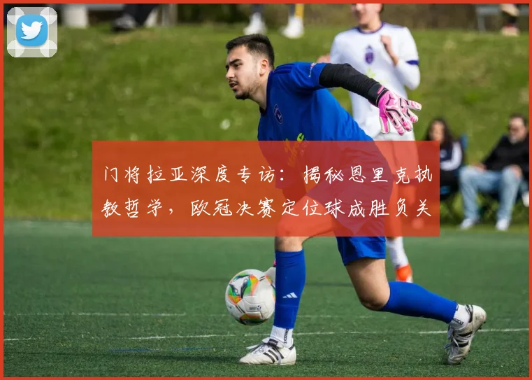门将拉亚深度专访:揭秘恩里克执教哲学,欧冠决赛定位球成胜负关键手