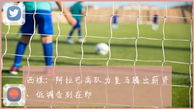 西媒:阿拉巴离队为皇马腾出薪资,低调告别在即