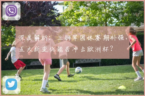 深度解析：三狮军团休赛期补强，五大新变化能否冲击欧洲杯？