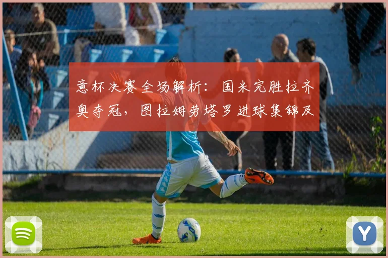 意杯决赛全场解析：国米完胜拉齐奥夺冠，图拉姆劳塔罗进球集锦及阵容深度解读