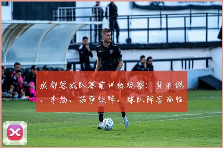成都蓉城队赛前训练观察:费利佩、李扬、茹萨缺阵,球队阵容面临调整
