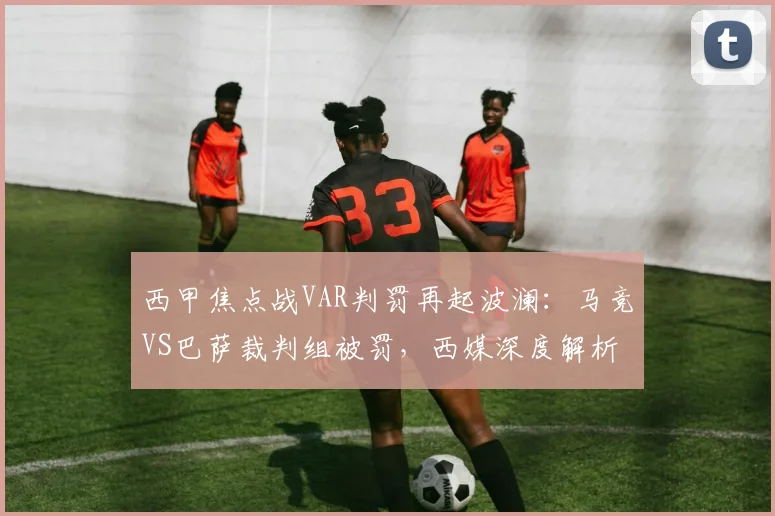 西甲焦点战VAR判罚再起波澜：马竞VS巴萨裁判组被罚，西媒深度解析背后原因