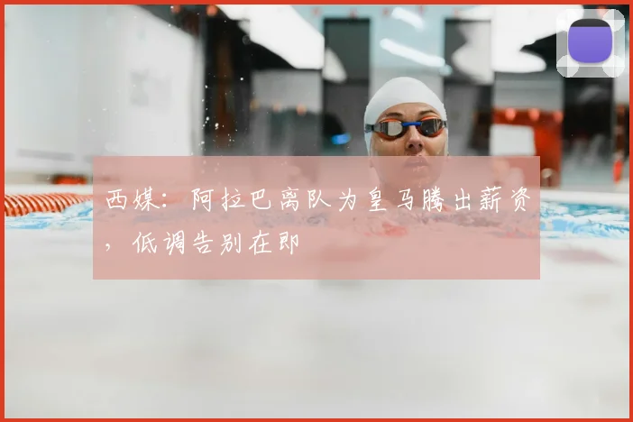 西媒：阿拉巴离队为皇马腾出薪资，低调告别在即