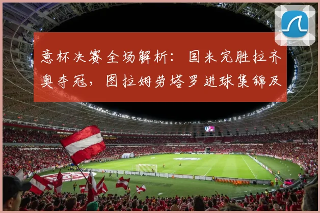 意杯决赛全场解析：国米完胜拉齐奥夺冠，图拉姆劳塔罗进球集锦及阵容深度解读